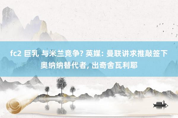 fc2 巨乳 与米兰竞争? 英媒: 曼联讲求推敲签下奥纳纳替代者, 出奇舍瓦利耶
