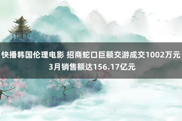 快播韩国伦理电影 招商蛇口巨额交游成交1002万元 3月销售额达156.17亿元