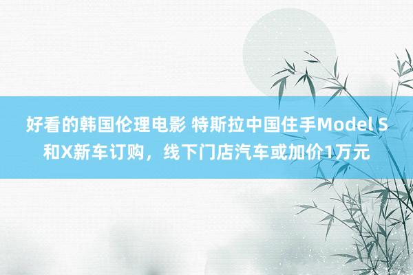 好看的韩国伦理电影 特斯拉中国住手Model S和X新车订购，线下门店汽车或加价1万元