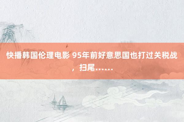 快播韩国伦理电影 95年前好意思国也打过关税战，扫尾……