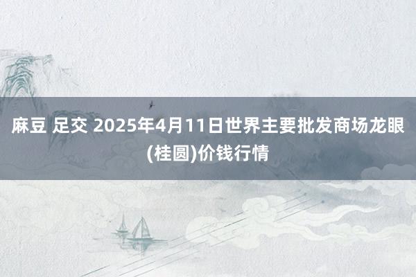 麻豆 足交 2025年4月11日世界主要批发商场龙眼(桂圆)价钱行情