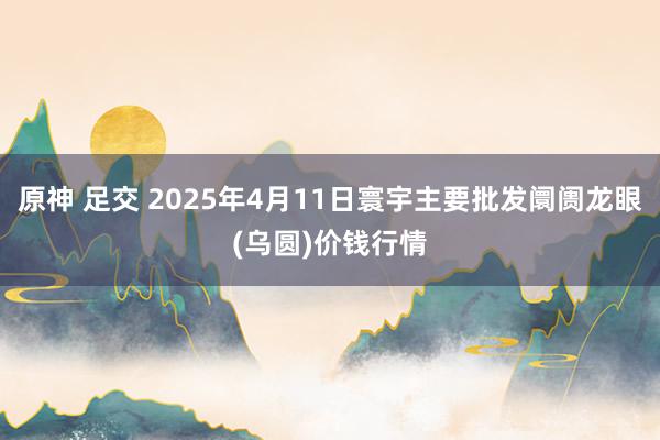 原神 足交 2025年4月11日寰宇主要批发阛阓龙眼(乌圆)价钱行情