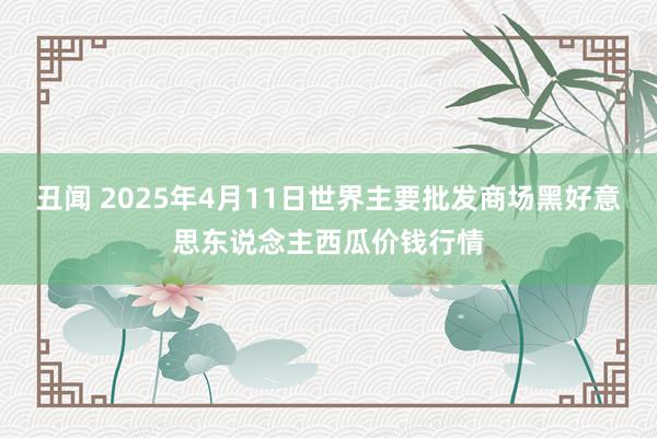 丑闻 2025年4月11日世界主要批发商场黑好意思东说念主西瓜价钱行情
