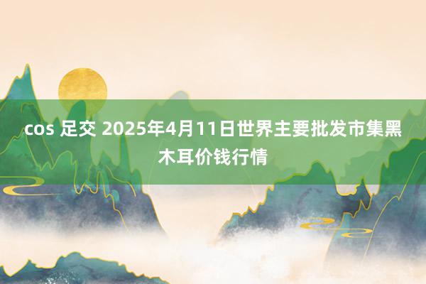 cos 足交 2025年4月11日世界主要批发市集黑木耳价钱行情