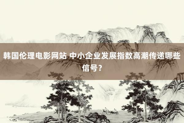 韩国伦理电影网站 中小企业发展指数高潮传递哪些信号？