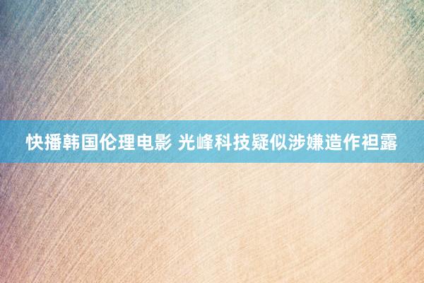 快播韩国伦理电影 光峰科技疑似涉嫌造作袒露