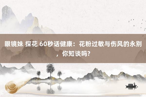 眼镜妹 探花 60秒话健康：花粉过敏与伤风的永别，你知谈吗?