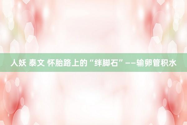 人妖 泰文 怀胎路上的“绊脚石”——输卵管积水