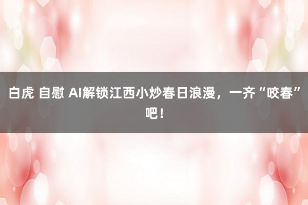 白虎 自慰 AI解锁江西小炒春日浪漫，一齐“咬春”吧！