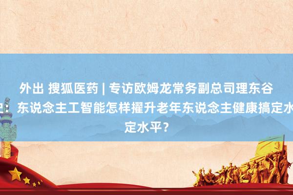 外出 搜狐医药 | 专访欧姆龙常务副总司理东谷隆史：东说念主工智能怎样擢升老年东说念主健康搞定水平？