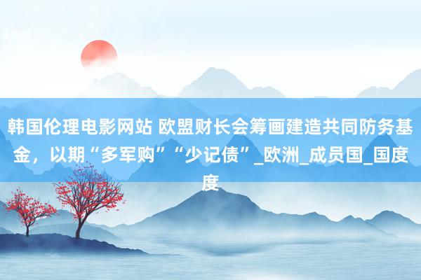 韩国伦理电影网站 欧盟财长会筹画建造共同防务基金，以期“多军购”“少记债”_欧洲_成员国_国度