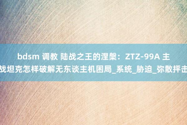 bdsm 调教 陆战之王的涅槃：ZTZ-99A 主战坦克怎样破解无东谈主机困局_系统_胁迫_弥散抨击