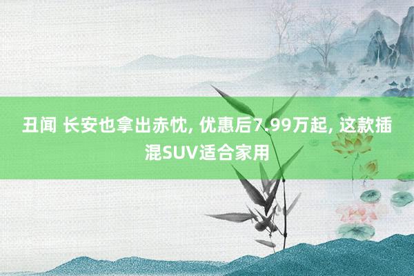 丑闻 长安也拿出赤忱, 优惠后7.99万起, 这款插混SUV适合家用