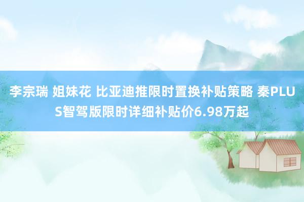 李宗瑞 姐妹花 比亚迪推限时置换补贴策略 秦PLUS智驾版限时详细补贴价6.98万起