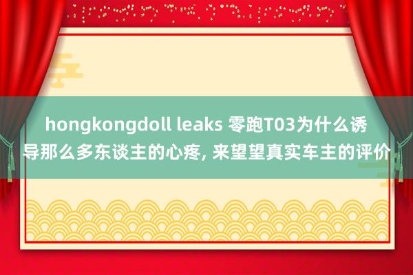 hongkongdoll leaks 零跑T03为什么诱导那么多东谈主的心疼, 来望望真实车主的评价
