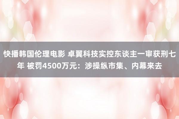 快播韩国伦理电影 卓翼科技实控东谈主一审获刑七年 被罚4500万元：涉操纵市集、内幕来去