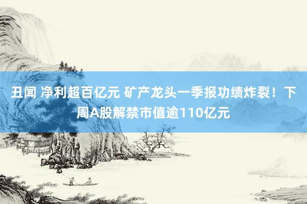 丑闻 净利超百亿元 矿产龙头一季报功绩炸裂！下周A股解禁市值逾110亿元