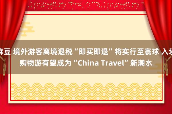 麻豆 境外游客离境退税“即买即退”将实行至寰球 入境购物游有望成为“China Travel”新潮水