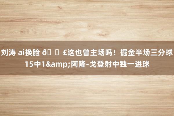 刘涛 ai换脸 😣这也曾主场吗！掘金半场三分球15中1&阿隆-戈登射中独一进球