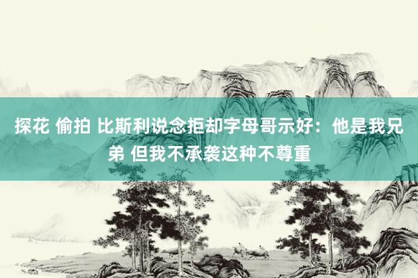 探花 偷拍 比斯利说念拒却字母哥示好：他是我兄弟 但我不承袭这种不尊重