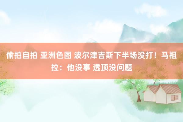 偷拍自拍 亚洲色图 波尔津吉斯下半场没打！马祖拉：他没事 透顶没问题