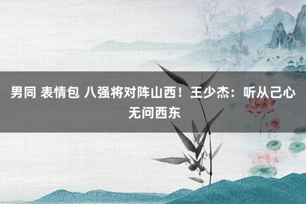 男同 表情包 八强将对阵山西！王少杰：听从己心 无问西东