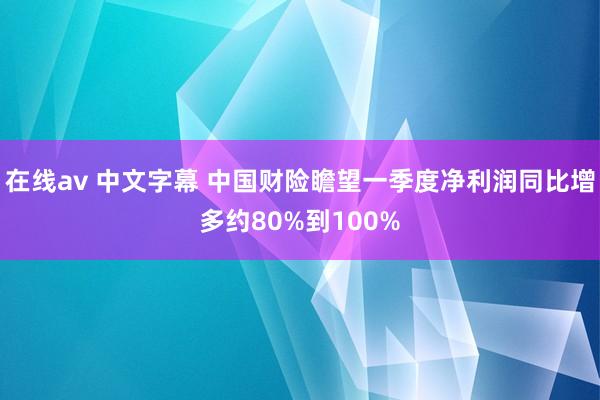 在线av 中文字幕 中国财险瞻望一季度净利润同比增多约80%到100%