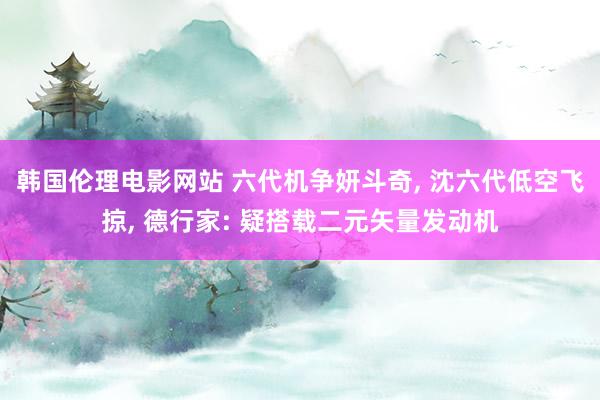 韩国伦理电影网站 六代机争妍斗奇, 沈六代低空飞掠, 德行家: 疑搭载二元矢量发动机