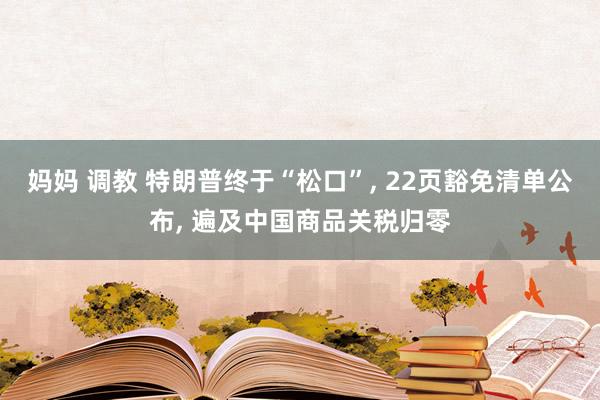 妈妈 调教 特朗普终于“松口”, 22页豁免清单公布, 遍及中国商品关税归零
