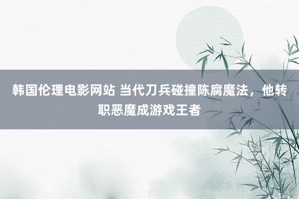 韩国伦理电影网站 当代刀兵碰撞陈腐魔法，他转职恶魔成游戏王者