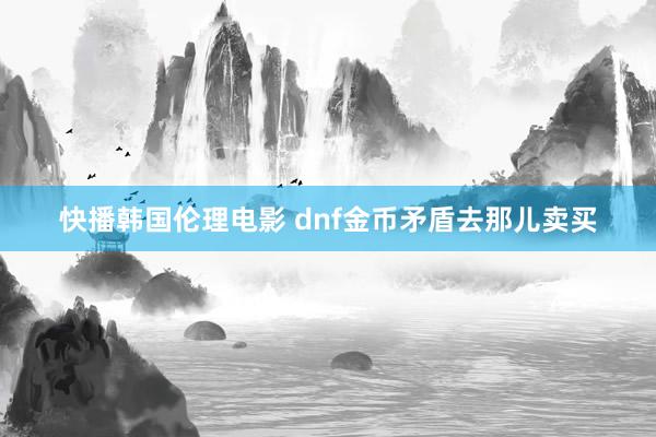 快播韩国伦理电影 dnf金币矛盾去那儿卖买