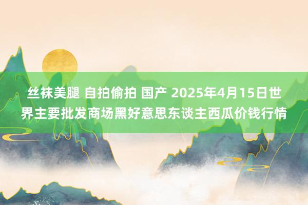 丝袜美腿 自拍偷拍 国产 2025年4月15日世界主要批发商场黑好意思东谈主西瓜价钱行情