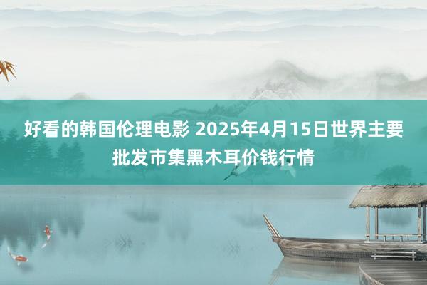 好看的韩国伦理电影 2025年4月15日世界主要批发市集黑木耳价钱行情
