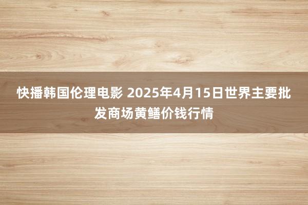快播韩国伦理电影 2025年4月15日世界主要批发商场黄鳝价钱行情