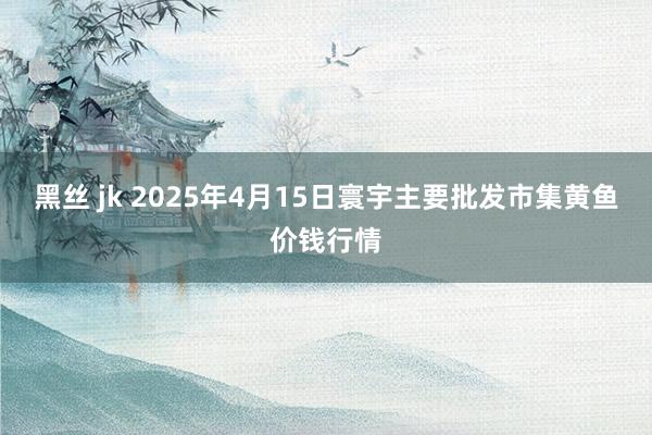 黑丝 jk 2025年4月15日寰宇主要批发市集黄鱼价钱行情