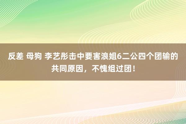 反差 母狗 李艺彤击中要害浪姐6二公四个团输的共同原因，不愧组过团！