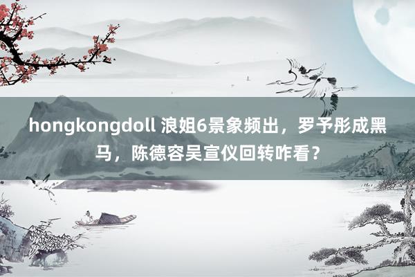 hongkongdoll 浪姐6景象频出，罗予彤成黑马，陈德容吴宣仪回转咋看？