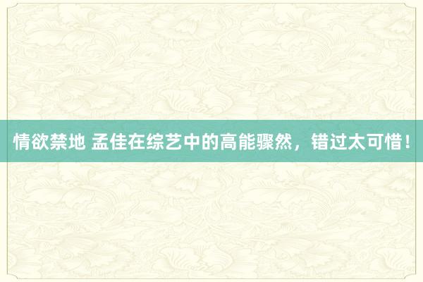 情欲禁地 孟佳在综艺中的高能骤然，错过太可惜！