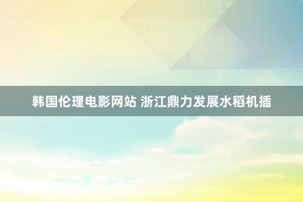 韩国伦理电影网站 浙江鼎力发展水稻机插