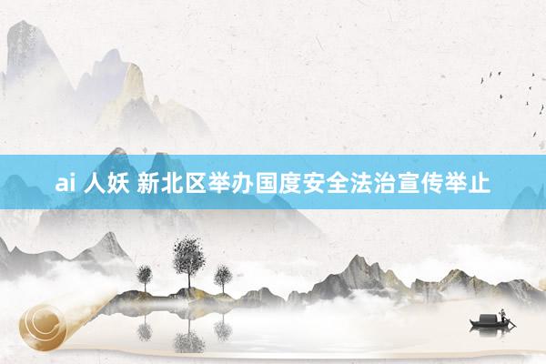 ai 人妖 新北区举办国度安全法治宣传举止