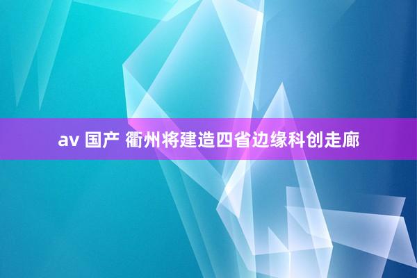 av 国产 衢州将建造四省边缘科创走廊