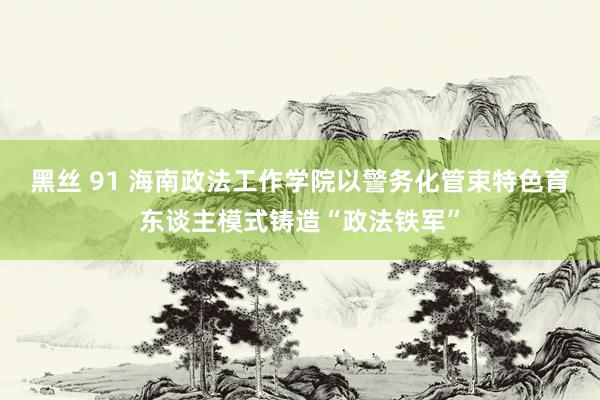 黑丝 91 海南政法工作学院以警务化管束特色育东谈主模式铸造“政法铁军”