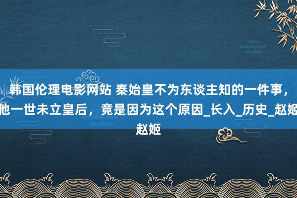 韩国伦理电影网站 秦始皇不为东谈主知的一件事，他一世未立皇后，竟是因为这个原因_长入_历史_赵姬