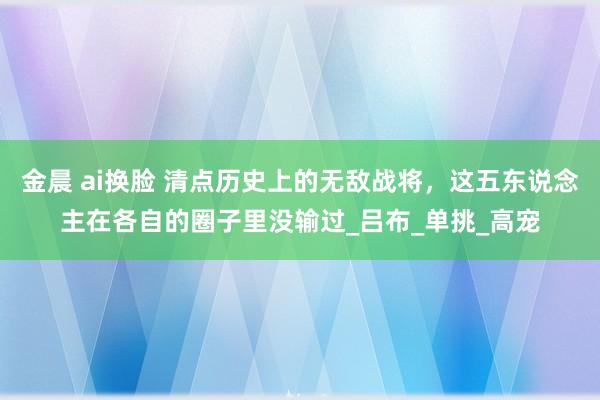 金晨 ai换脸 清点历史上的无敌战将，这五东说念主在各自的圈子里没输过_吕布_单挑_高宠