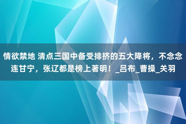 情欲禁地 清点三国中备受排挤的五大降将，不念念连甘宁，张辽都是榜上著明！_吕布_曹操_关羽