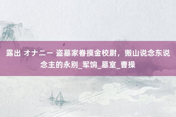 露出 オナニー 盗墓家眷摸金校尉，搬山说念东说念主的永别_军饷_墓室_曹操