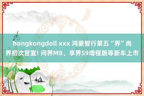 hongkongdoll xxx 鸿蒙智行第五“界”尚界初次官宣! 问界M8、享界S9增程版等新车上市