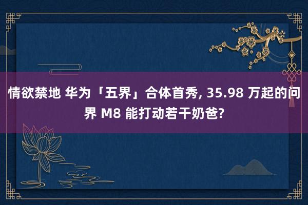 情欲禁地 华为「五界」合体首秀, 35.98 万起的问界 M8 能打动若干奶爸?