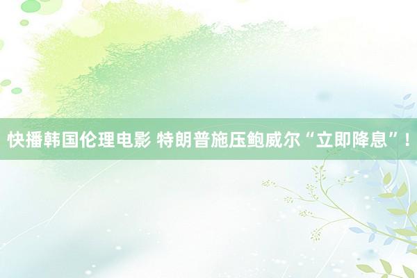 快播韩国伦理电影 特朗普施压鲍威尔“立即降息”！