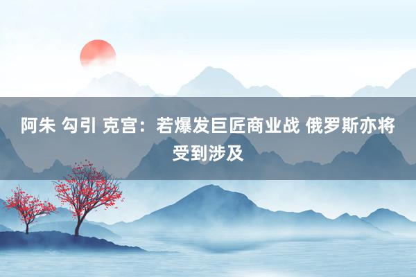 阿朱 勾引 克宫：若爆发巨匠商业战 俄罗斯亦将受到涉及